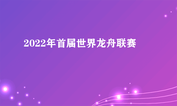 2022年首届世界龙舟联赛