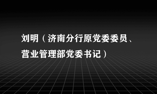 刘明（济南分行原党委委员、营业管理部党委书记）