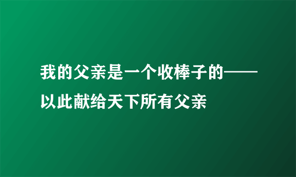 我的父亲是一个收棒子的——以此献给天下所有父亲