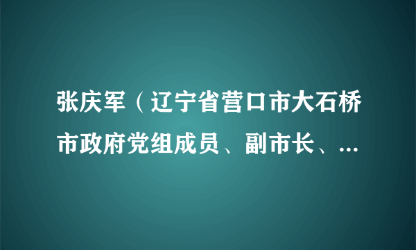 张庆军（辽宁省营口市大石桥市政府党组成员、副市长、市公安局局长）