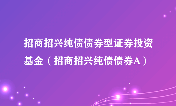 招商招兴纯债债券型证券投资基金（招商招兴纯债债券A）