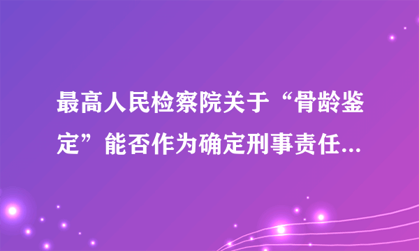 最高人民检察院关于“骨龄鉴定”能否作为确定刑事责任年龄证据使用的批复