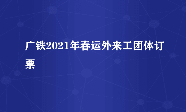 广铁2021年春运外来工团体订票