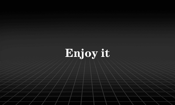 Enjoy it