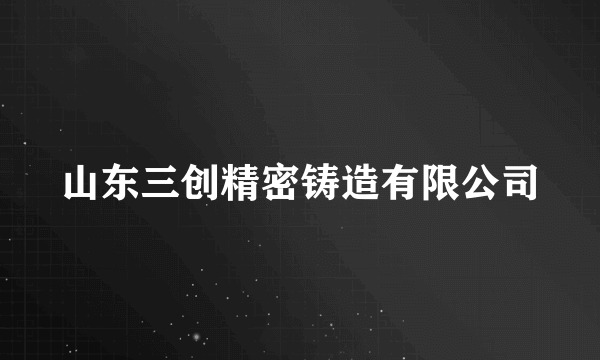 山东三创精密铸造有限公司