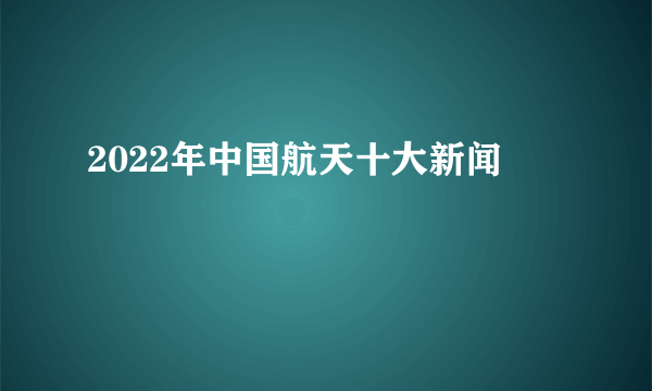 2022年中国航天十大新闻