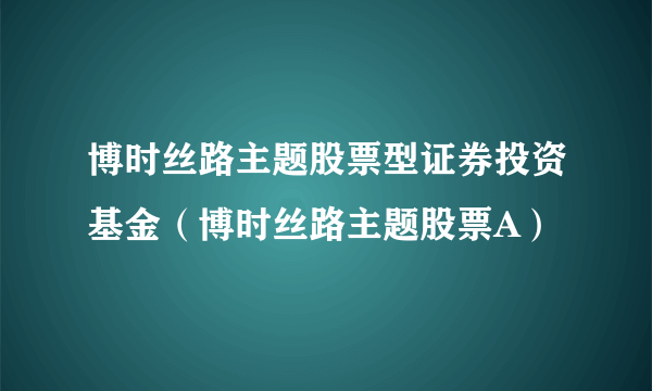 博时丝路主题股票型证券投资基金（博时丝路主题股票A）