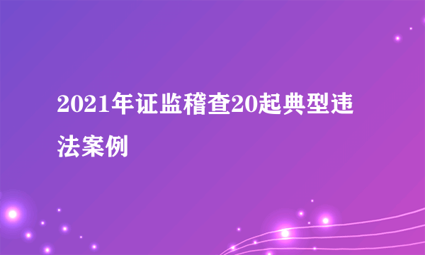 2021年证监稽查20起典型违法案例