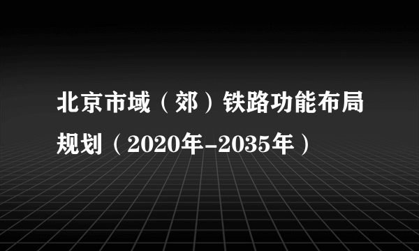 北京市域（郊）铁路功能布局规划（2020年-2035年）