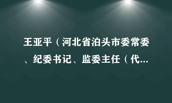 王亚平（河北省泊头市委常委、纪委书记、监委主任（代）、三级调研员）