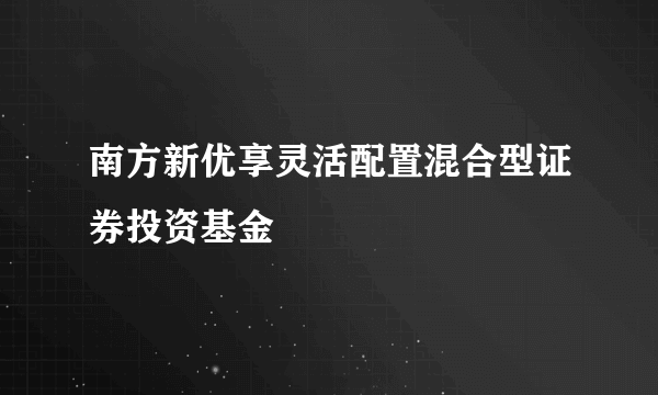 南方新优享灵活配置混合型证券投资基金