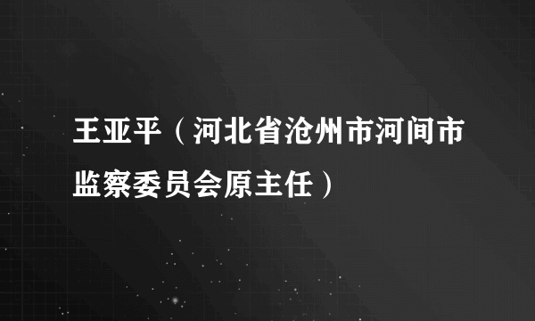 王亚平（河北省沧州市河间市监察委员会原主任）