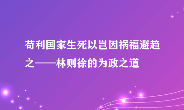 苟利国家生死以岂因祸福避趋之——林则徐的为政之道