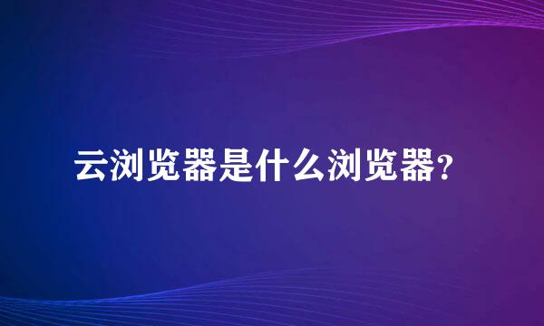 云浏览器是什么浏览器？