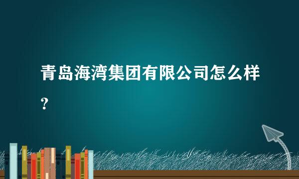 青岛海湾集团有限公司怎么样？