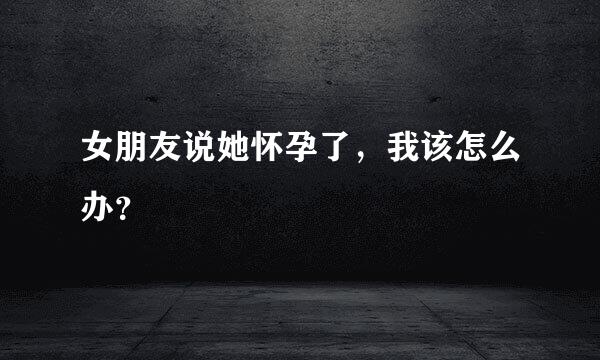 女朋友说她怀孕了，我该怎么办？