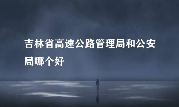 吉林省高速公路管理局和公安局哪个好