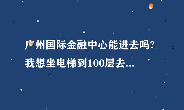 广州国际金融中心能进去吗? 我想坐电梯到100层去看看广州阿,有人知道能上去的吗???