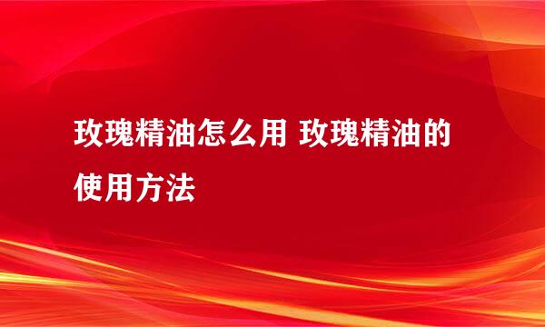 玫瑰精油怎么用 玫瑰精油的使用方法