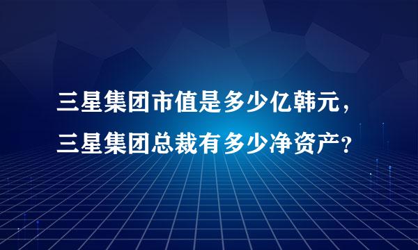 三星集团市值是多少亿韩元，三星集团总裁有多少净资产？