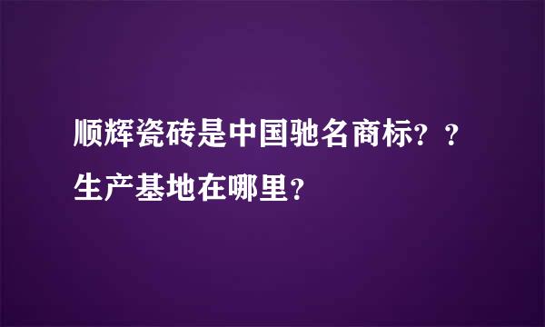 顺辉瓷砖是中国驰名商标？？生产基地在哪里？