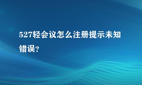 527轻会议怎么注册提示未知错误？