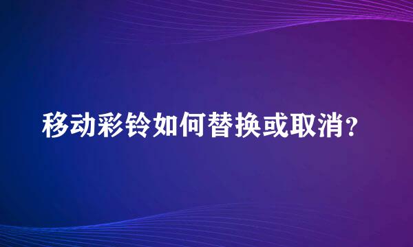 移动彩铃如何替换或取消？