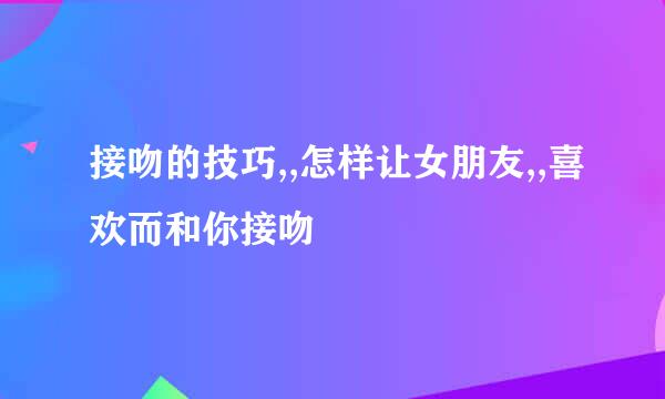 接吻的技巧,,怎样让女朋友,,喜欢而和你接吻