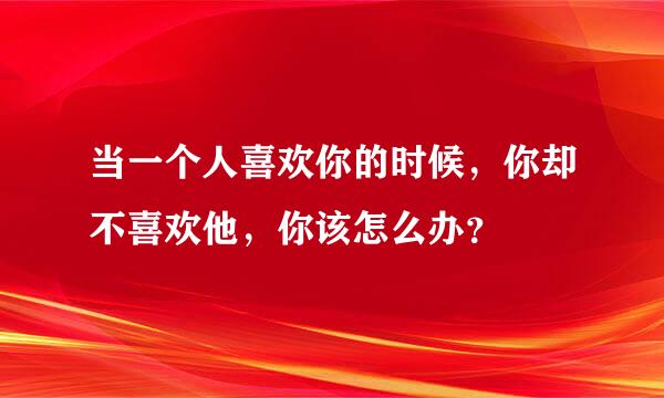 当一个人喜欢你的时候，你却不喜欢他，你该怎么办？