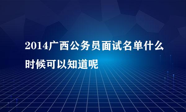 2014广西公务员面试名单什么时候可以知道呢