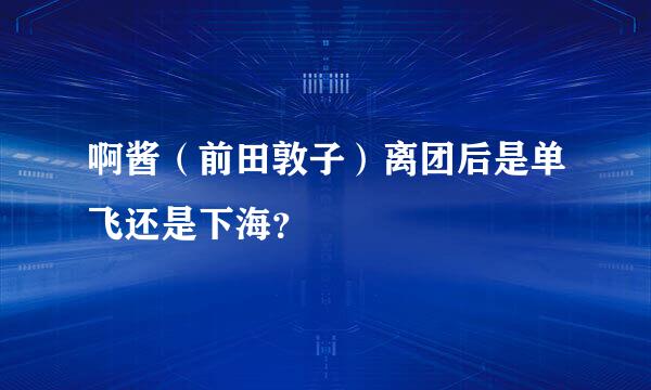 啊酱（前田敦子）离团后是单飞还是下海？