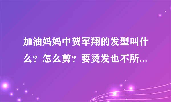 加油妈妈中贺军翔的发型叫什么？怎么剪？要烫发也不所谓，说的详细点！！！