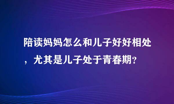 陪读妈妈怎么和儿子好好相处，尤其是儿子处于青春期？