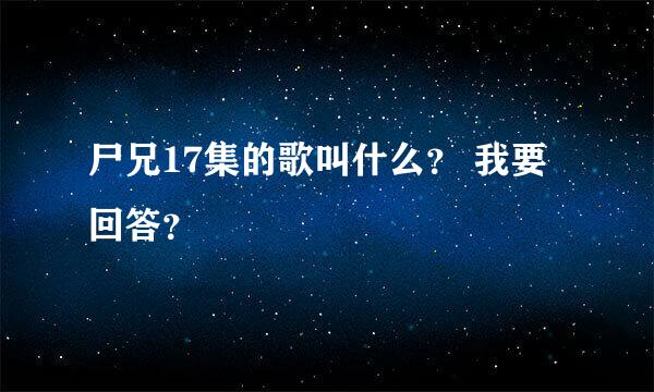 尸兄17集的歌叫什么？ 我要回答？