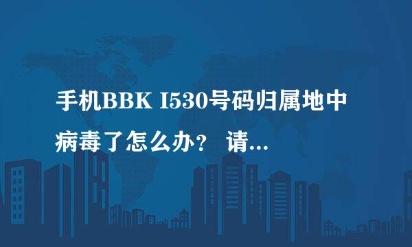 手机BBK I530号码归属地中病毒了怎么办？ 请高手帮忙！