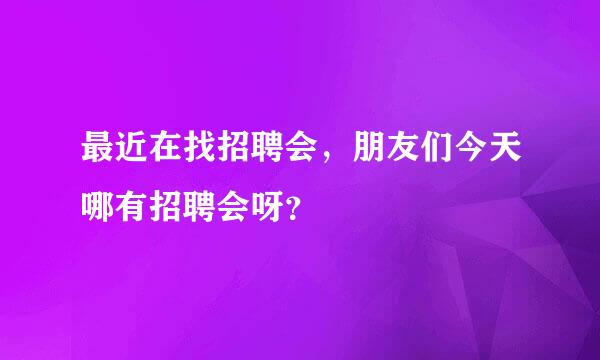 最近在找招聘会，朋友们今天哪有招聘会呀？