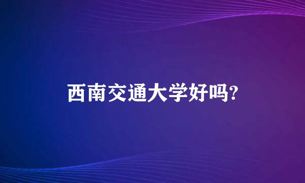 西南交通大学好吗?