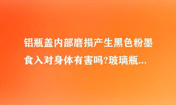 铝瓶盖内部磨损产生黑色粉墨食入对身体有害吗?玻璃瓶身,铝制瓶盖已使用两个月