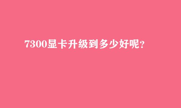 7300显卡升级到多少好呢？