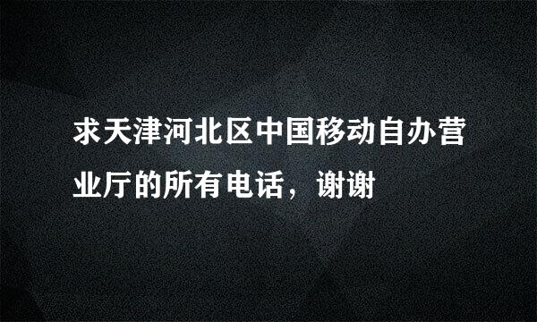 求天津河北区中国移动自办营业厅的所有电话，谢谢