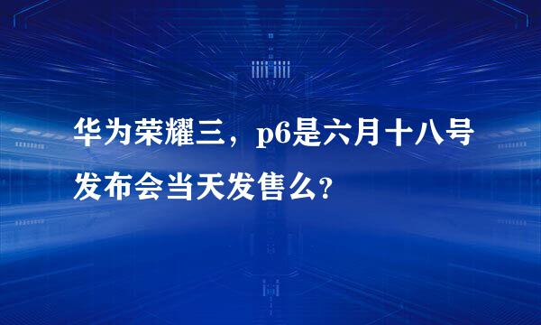 华为荣耀三，p6是六月十八号发布会当天发售么？