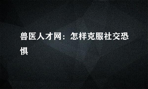 兽医人才网：怎样克服社交恐惧