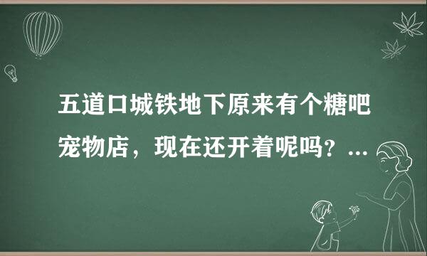 五道口城铁地下原来有个糖吧宠物店，现在还开着呢吗？请最近去过的告知，谢谢。