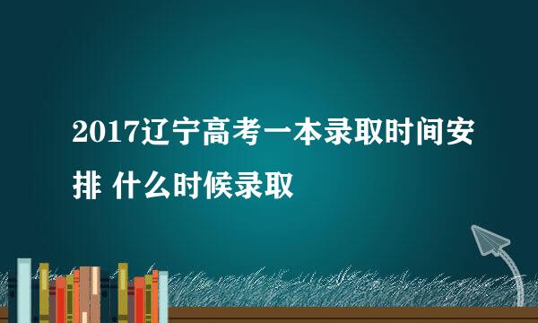 2017辽宁高考一本录取时间安排 什么时候录取