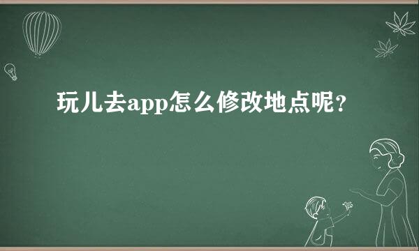 玩儿去app怎么修改地点呢？