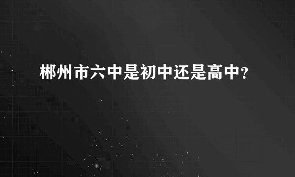 郴州市六中是初中还是高中？