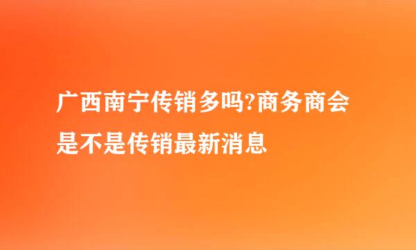 广西南宁传销多吗?商务商会是不是传销最新消息