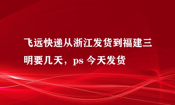 飞远快递从浙江发货到福建三明要几天，ps 今天发货