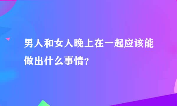 男人和女人晚上在一起应该能做出什么事情？