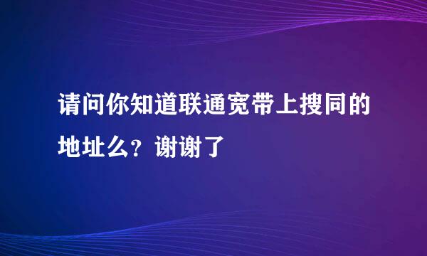 请问你知道联通宽带上搜同的地址么？谢谢了